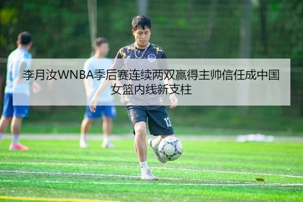 李月汝WNBA季后赛连续两双赢得主帅信任成中国女篮内线新支柱