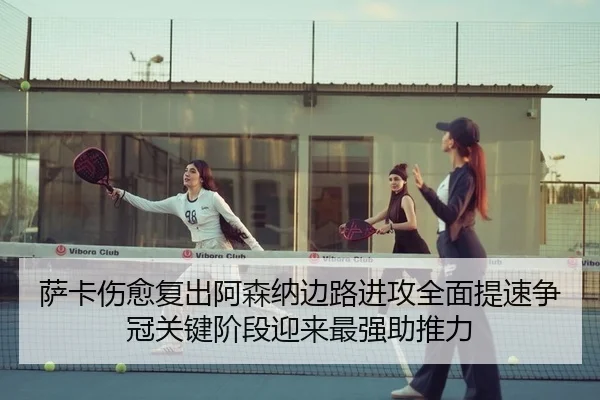 萨卡伤愈复出阿森纳边路进攻全面提速争冠关键阶段迎来最强助推力