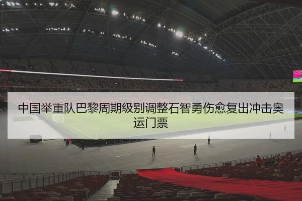 中国举重队巴黎周期级别调整石智勇伤愈复出冲击奥运门票
